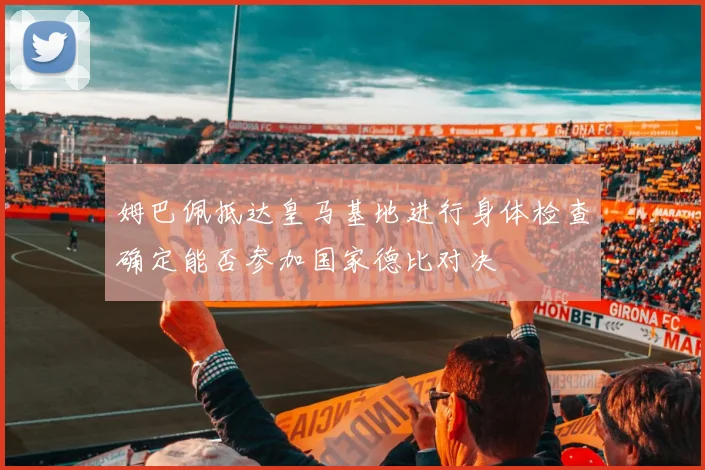 姆巴佩抵达皇马基地进行身体检查确定能否参加国家德比对决