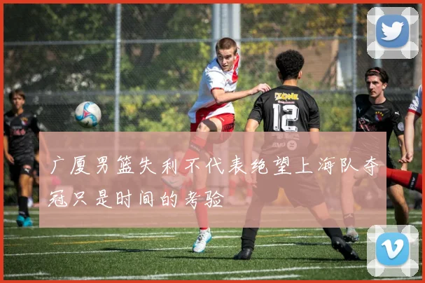 广厦男篮失利不代表绝望上海队夺冠只是时间的考验