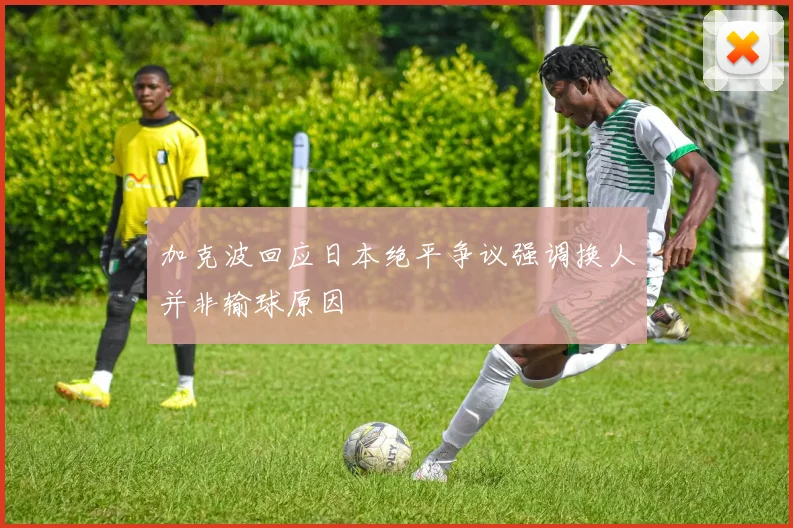 加克波回应日本绝平争议强调换人并非输球原因