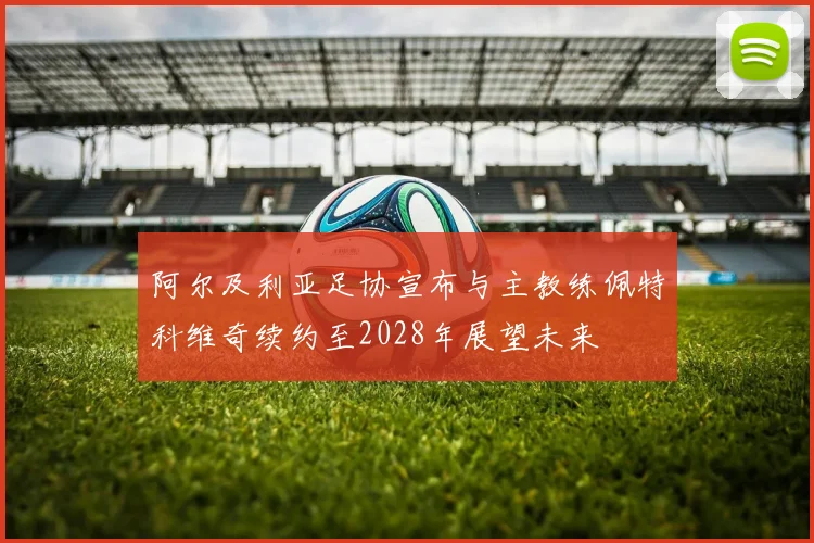 阿尔及利亚足协宣布与主教练佩特科维奇续约至2028年展望未来
