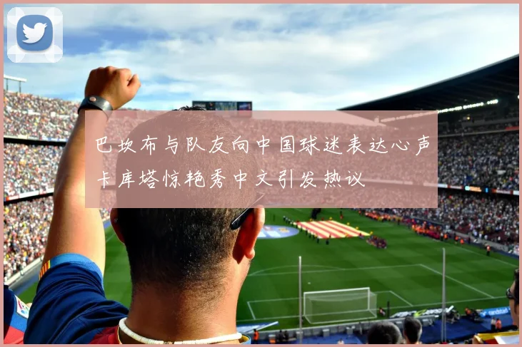 巴坎布与队友向中国球迷表达心声卡库塔惊艳秀中文引发热议