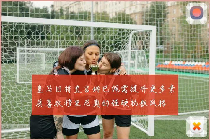 皇马旧将直言姆巴佩需提升更多素质喜欢穆里尼奥的强硬执教风格