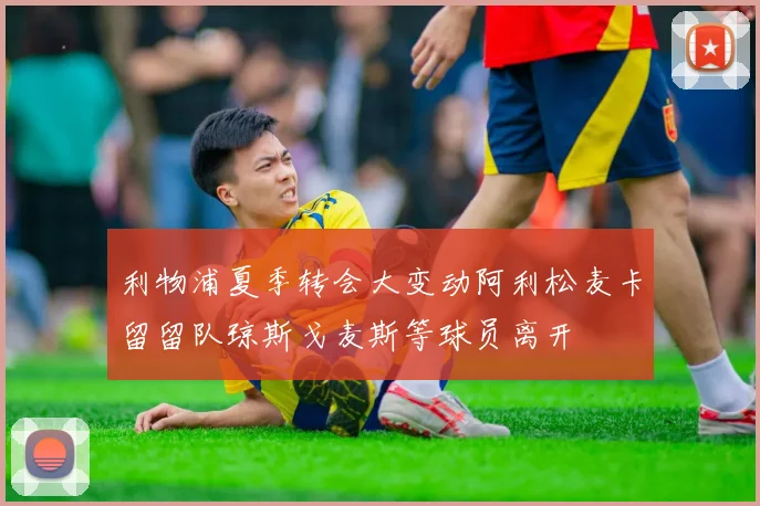 利物浦夏季转会大变动阿利松麦卡留留队琼斯戈麦斯等球员离开