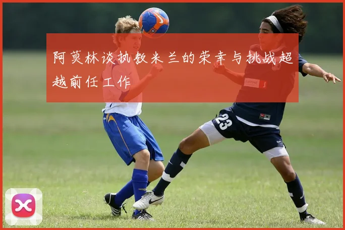阿莫林谈执教米兰的荣幸与挑战超越前任工作