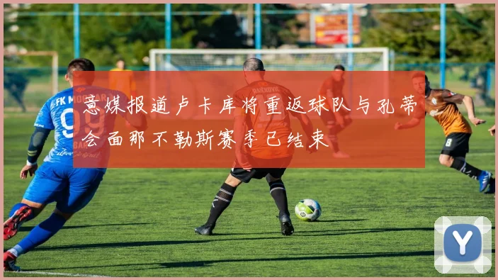 意媒报道卢卡库将重返球队与孔蒂会面那不勒斯赛季已结束